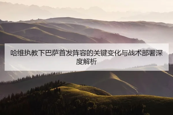 哈维执教下巴萨首发阵容的关键变化与战术部署深度解析